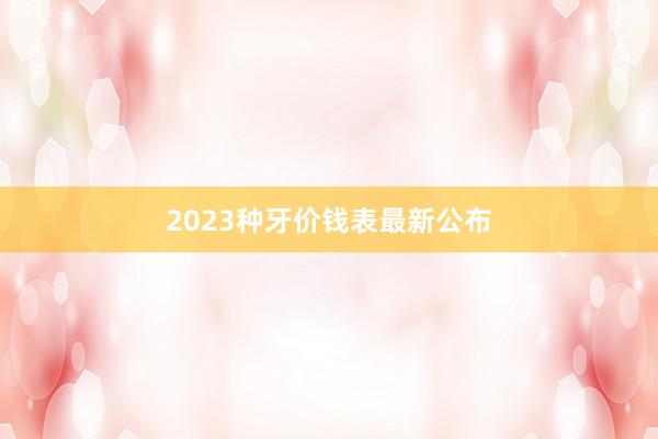 2023种牙价钱表最新公布